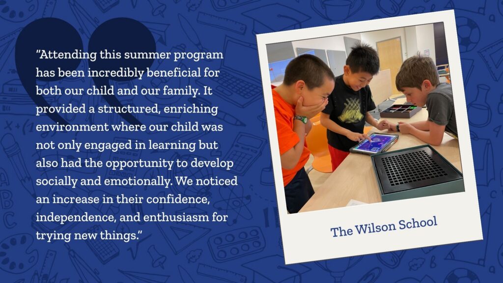 A graphic showing an image of kids playing on a tablet at The Wilson School summer camp next to a quote that reads: Attending this summer program has been incredibly beneficial for both our child and our family. It provided a structured, enriching environment where our child was not only engaged in learning but also had the opportunity to develop socially and emotionally. We noticed an increase in their confidence, independence, and enthusiasm for trying new things.